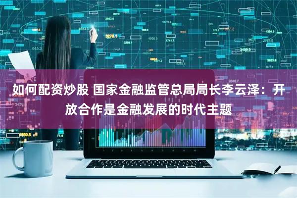如何配资炒股 国家金融监管总局局长李云泽：开放合作是金融发展的时代主题