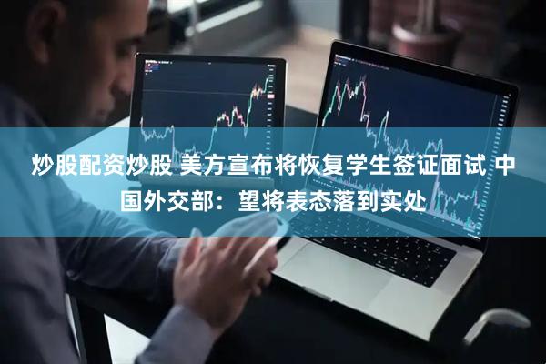 炒股配资炒股 美方宣布将恢复学生签证面试 中国外交部：望将表态落到实处