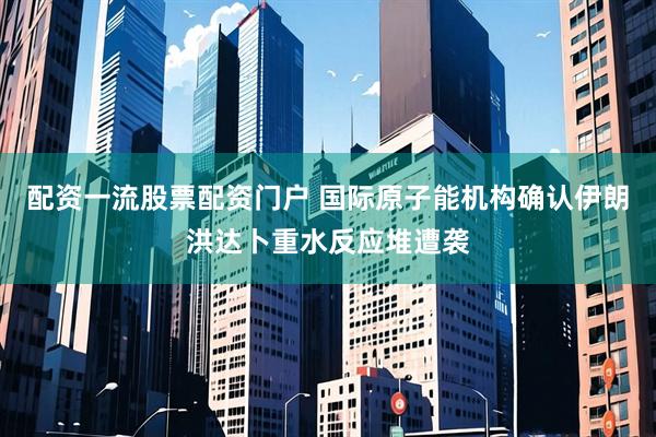 配资一流股票配资门户 国际原子能机构确认伊朗洪达卜重水反应堆遭袭