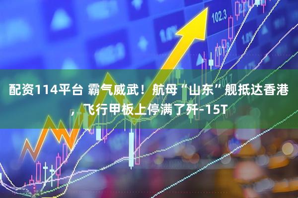 配资114平台 霸气威武！航母“山东”舰抵达香港，飞行甲板上停满了歼-15T