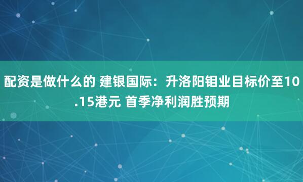 配资是做什么的 建银国际：升洛阳钼业目标价至10.15港元 首季净利润胜预期