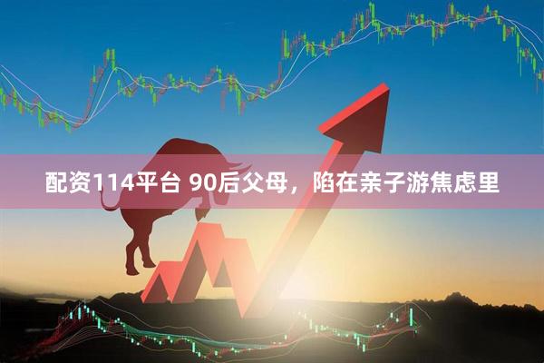 配资114平台 90后父母，陷在亲子游焦虑里