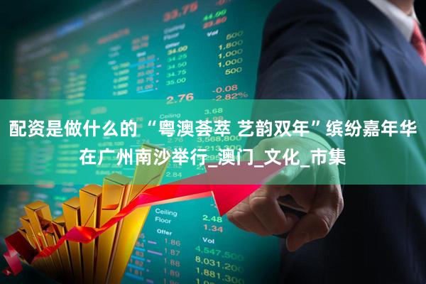 配资是做什么的 “粤澳荟萃 艺韵双年”缤纷嘉年华在广州南沙举行_澳门_文化_市集