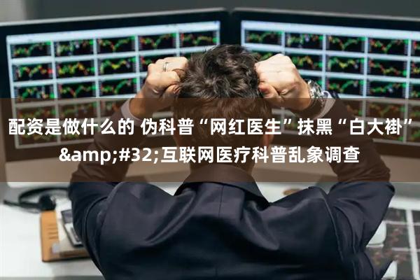 配资是做什么的 伪科普“网红医生”抹黑“白大褂”&#32;互联网医疗科普乱象调查