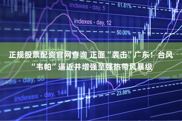正规股票配资官网查询 正面“袭击”广东！台风“韦帕”逼近并增强至强热带风暴级