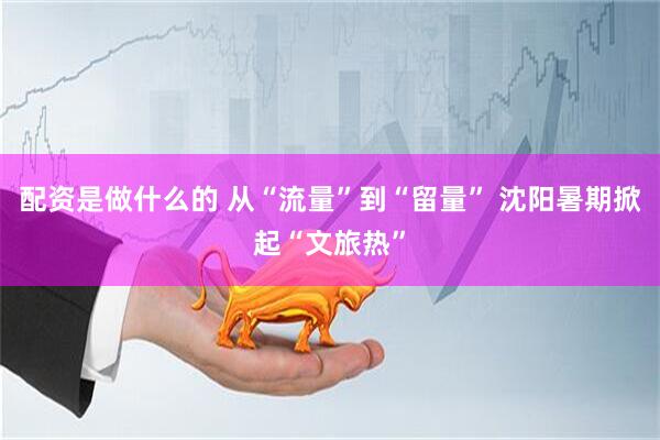 配资是做什么的 从“流量”到“留量” 沈阳暑期掀起“文旅热”