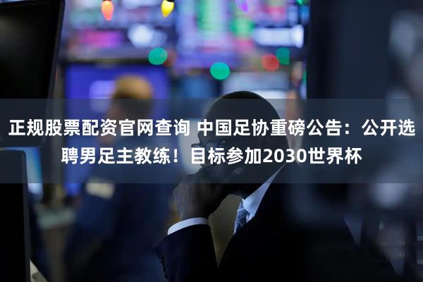 正规股票配资官网查询 中国足协重磅公告：公开选聘男足主教练！目标参加2030世界杯