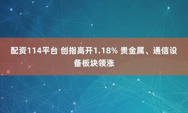 配资114平台 创指高开1.18% 贵金属、通信设备板块领涨