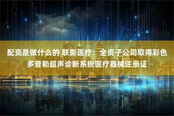 配资是做什么的 联影医疗:全资子公司取得彩色多普勒超声诊断系统医疗器械注册证
