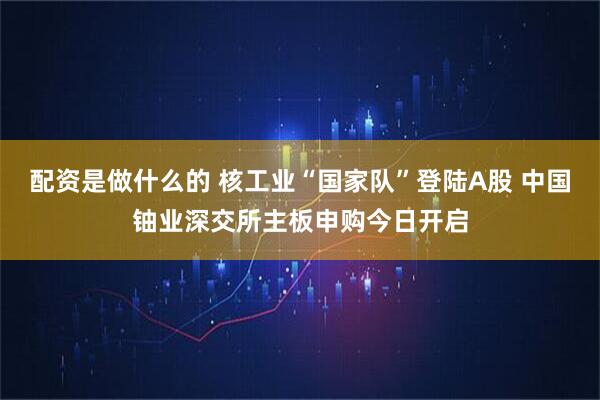 配资是做什么的 核工业“国家队”登陆A股 中国铀业深交所主板申购今日开启