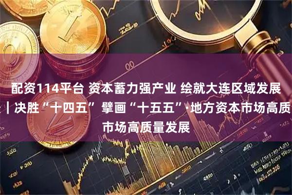 配资114平台 资本蓄力强产业 绘就大连区域发展新图景｜决胜“十四五” 擘画“十五五”·地方资本市场高质量发展