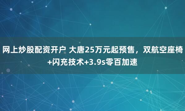 网上炒股配资开户 大唐25万元起预售，双航空座椅+闪充技术+3.9s零百加速