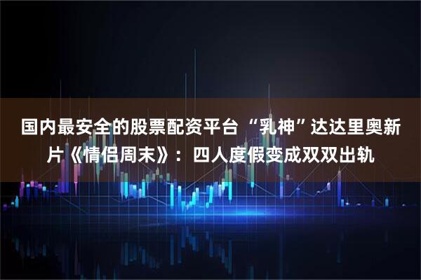 国内最安全的股票配资平台 “乳神”达达里奥新片《情侣周末》：四人度假变成双双出轨