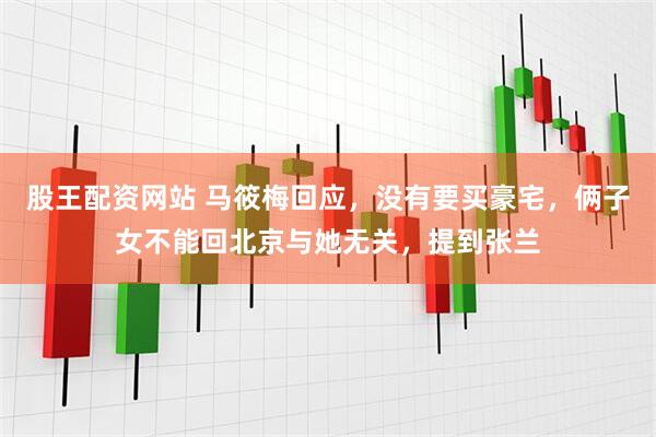 股王配资网站 马筱梅回应，没有要买豪宅，俩子女不能回北京与她无关，提到张兰