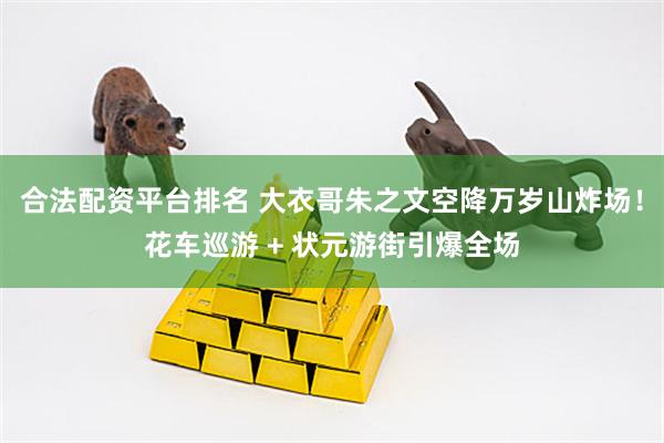 合法配资平台排名 大衣哥朱之文空降万岁山炸场！花车巡游 + 状元游街引爆全场