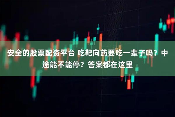 安全的股票配资平台 吃靶向药要吃一辈子吗？中途能不能停？答案都在这里