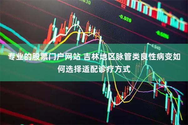 专业的股票门户网站 吉林地区脉管类良性病变如何选择适配诊疗方式