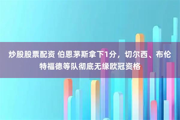 炒股股票配资 伯恩茅斯拿下1分，切尔西、布伦特福德等队彻底无缘欧冠资格