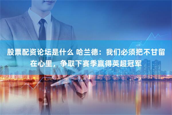 股票配资论坛是什么 哈兰德：我们必须把不甘留在心里，争取下赛季赢得英超冠军