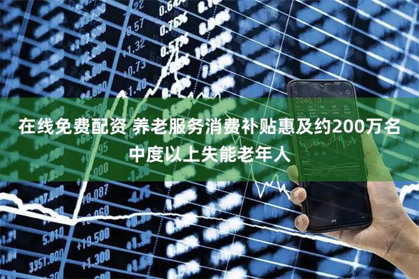 在线免费配资 养老服务消费补贴惠及约200万名中度以上失能老年人