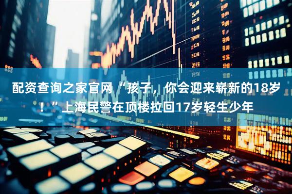 配资查询之家官网 “孩子，你会迎来崭新的18岁！”上海民警在顶楼拉回17岁轻生少年