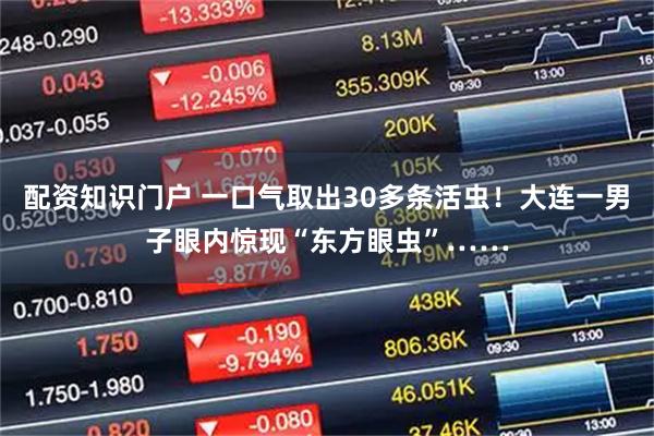 配资知识门户 一口气取出30多条活虫！大连一男子眼内惊现“东方眼虫”……