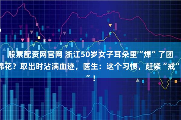 股票配资网官网 浙江50岁女子耳朵里“焊”了团棉花？取出时沾满血迹，医生：这个习惯，赶紧“戒”！