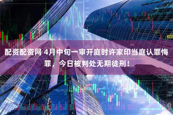 配资配资网 4月中旬一审开庭时许家印当庭认罪悔罪，今日被判处无期徒刑！