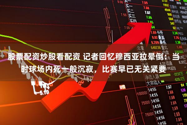 股票配资炒股看配资 记者回忆穆西亚拉晕倒：当时球场内死一般沉寂，比赛早已无关紧要